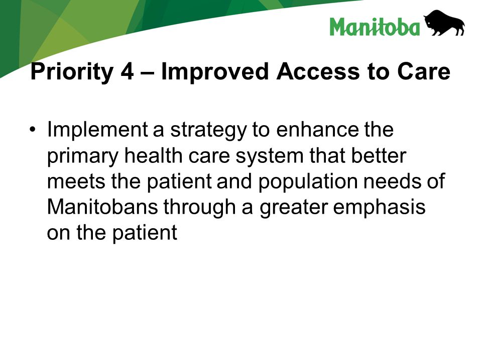 Priority 4 – Improved Access to Care Implement a strategy to enhance the primary health care system that better meets the patient and population needs of Manitobans through a greater emphasis on the patient