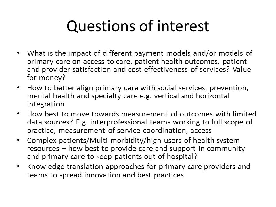 Questions of interest What is the impact of different payment models and/or models of primary care on access to care, patient health outcomes, patient and provider satisfaction and cost effectiveness of services.