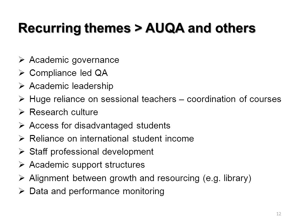 Recurring themes > AUQA and others  Academic governance  Compliance led QA  Academic leadership  Huge reliance on sessional teachers – coordination of courses  Research culture  Access for disadvantaged students  Reliance on international student income  Staff professional development  Academic support structures  Alignment between growth and resourcing (e.g.