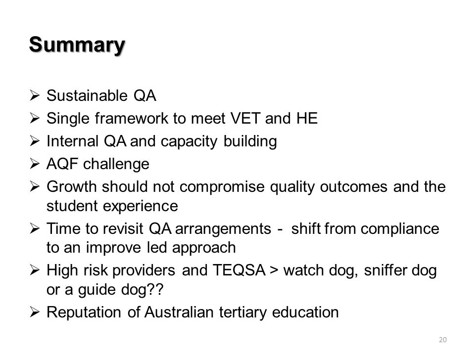 Summary  Sustainable QA  Single framework to meet VET and HE  Internal QA and capacity building  AQF challenge  Growth should not compromise quality outcomes and the student experience  Time to revisit QA arrangements - shift from compliance to an improve led approach  High risk providers and TEQSA > watch dog, sniffer dog or a guide dog .