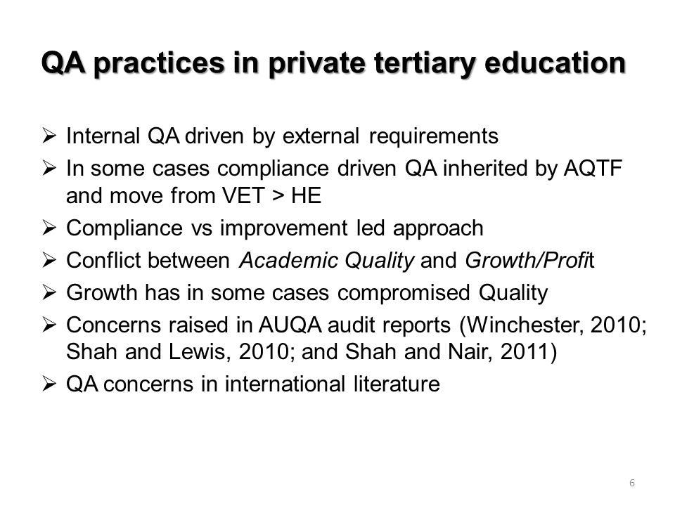 QA practices in private tertiary education  Internal QA driven by external requirements  In some cases compliance driven QA inherited by AQTF and move from VET > HE  Compliance vs improvement led approach  Conflict between Academic Quality and Growth/Profit  Growth has in some cases compromised Quality  Concerns raised in AUQA audit reports (Winchester, 2010; Shah and Lewis, 2010; and Shah and Nair, 2011)  QA concerns in international literature 6
