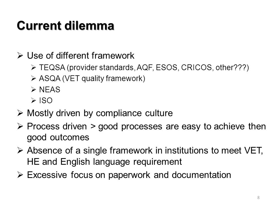 Current dilemma  Use of different framework  TEQSA (provider standards, AQF, ESOS, CRICOS, other )  ASQA (VET quality framework)  NEAS  ISO  Mostly driven by compliance culture  Process driven > good processes are easy to achieve then good outcomes  Absence of a single framework in institutions to meet VET, HE and English language requirement  Excessive focus on paperwork and documentation 8