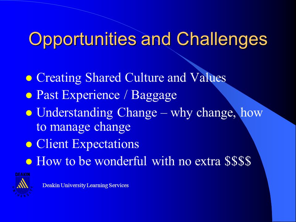 Deakin University Learning Services Opportunities and Challenges l Creating Shared Culture and Values l Past Experience / Baggage l Understanding Change – why change, how to manage change l Client Expectations l How to be wonderful with no extra $$$$