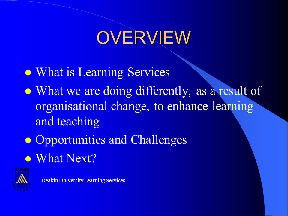 Deakin University Learning Services OVERVIEW l What is Learning Services l What we are doing differently, as a result of organisational change, to enhance learning and teaching l Opportunities and Challenges l What Next