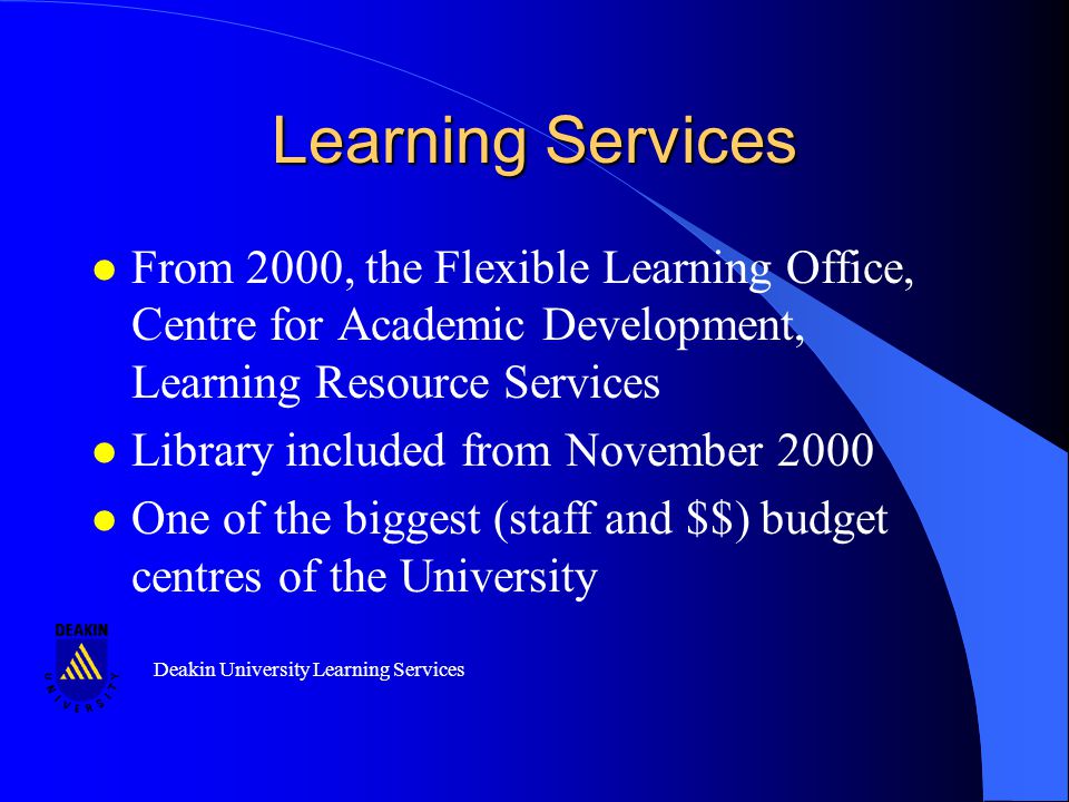 Deakin University Learning Services Learning Services l From 2000, the Flexible Learning Office, Centre for Academic Development, Learning Resource Services l Library included from November 2000 l One of the biggest (staff and $$) budget centres of the University