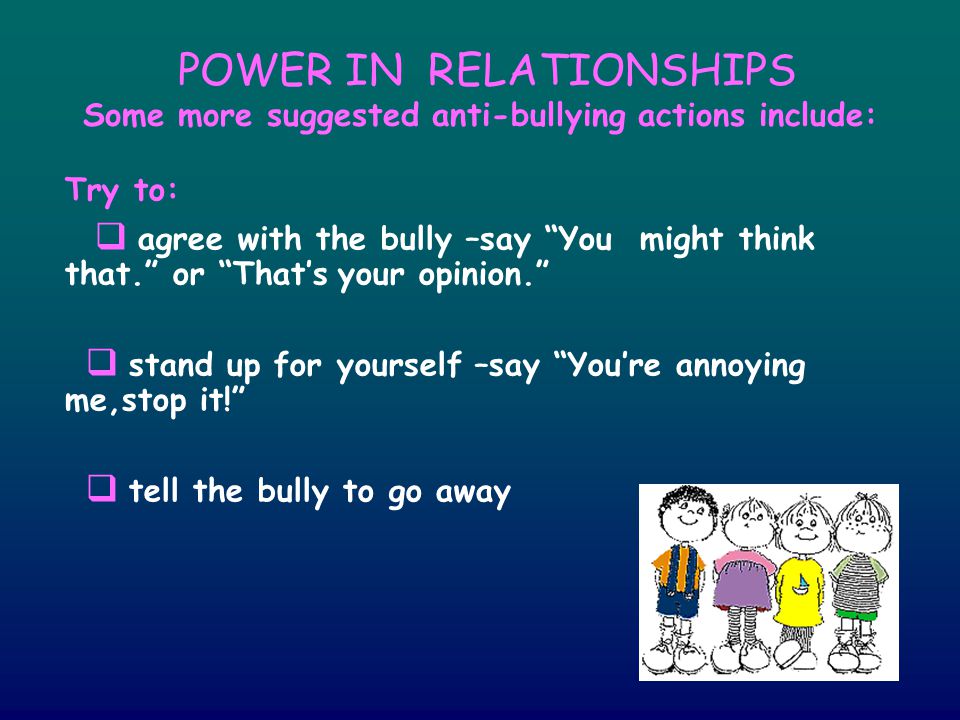 POWER IN RELATIONSHIPS Some more suggested anti-bullying actions include: Try to:  agree with the bully –say You might think that. or That’s your opinion.  stand up for yourself –say You’re annoying me,stop it!  tell the bully to go away