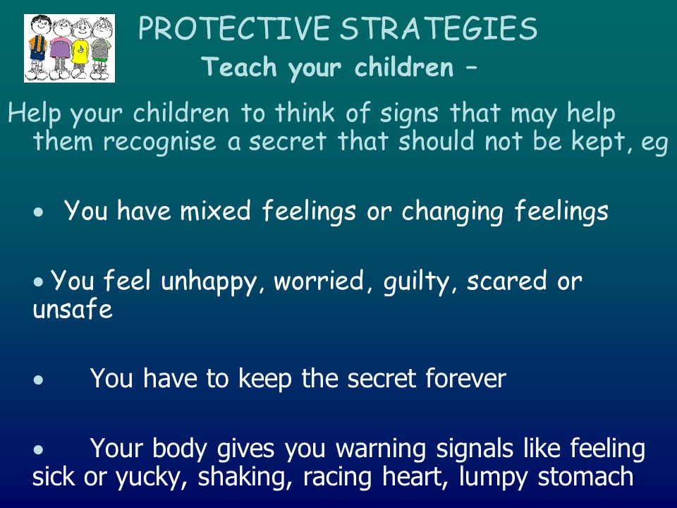 PROTECTIVE STRATEGIES Teach your children – Help your children to think of signs that may help them recognise a secret that should not be kept, eg  You have mixed feelings or changing feelings  You feel unhappy, worried, guilty, scared or unsafe  You have to keep the secret forever  Your body gives you warning signals like feeling sick or yucky, shaking, racing heart, lumpy stomach