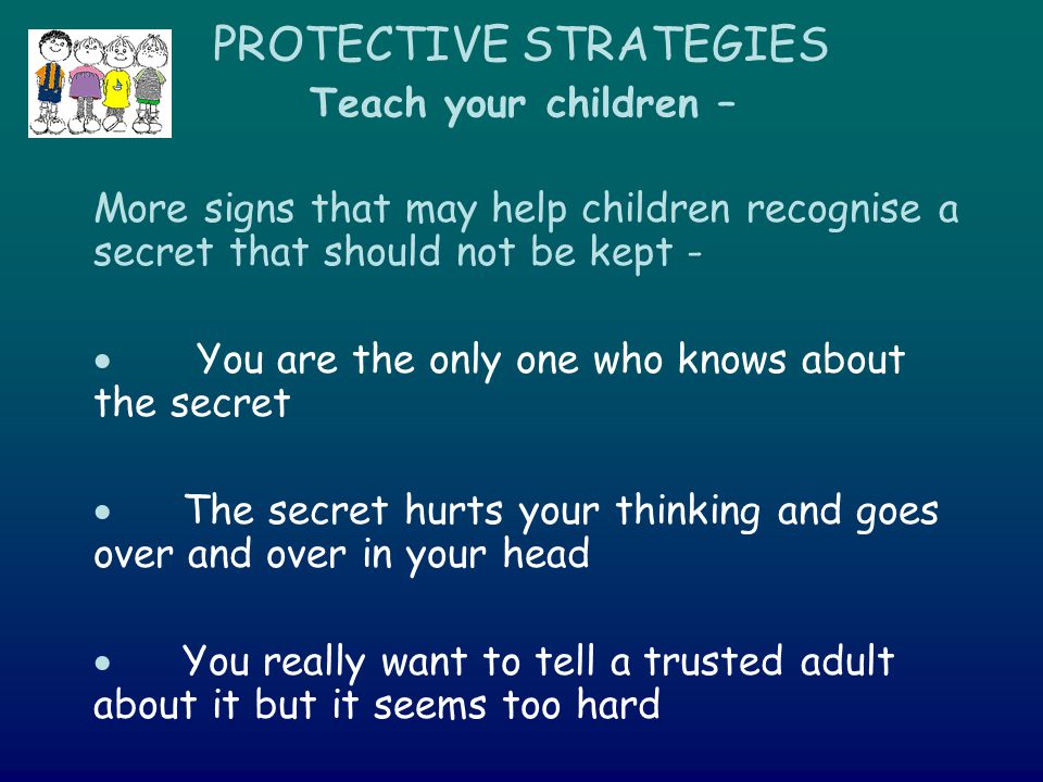 PROTECTIVE STRATEGIES Teach your children – More signs that may help children recognise a secret that should not be kept -  You are the only one who knows about the secret  The secret hurts your thinking and goes over and over in your head  You really want to tell a trusted adult about it but it seems too hard