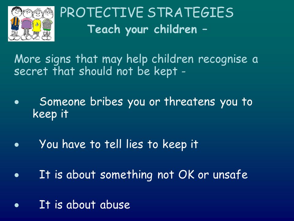 PROTECTIVE STRATEGIES Teach your children – More signs that may help children recognise a secret that should not be kept -  Someone bribes you or threatens you to keep it  You have to tell lies to keep it  It is about something not OK or unsafe  It is about abuse