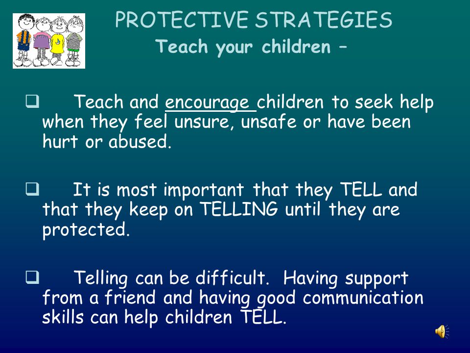 PROTECTIVE STRATEGIES Teach your children –  Teach and encourage children to seek help when they feel unsure, unsafe or have been hurt or abused.