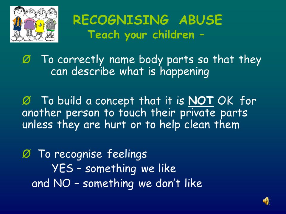 RECOGNISING ABUSE Teach your children – Ø To correctly name body parts so that they can describe what is happening Ø To build a concept that it is NOT OK for another person to touch their private parts unless they are hurt or to help clean them Ø To recognise feelings YES – something we like and NO – something we don’t like