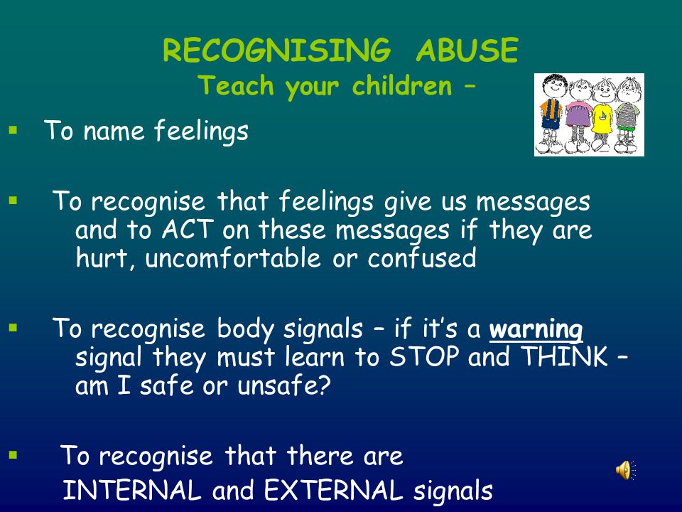 RECOGNISING ABUSE Teach your children –  To name feelings  To recognise that feelings give us messages and to ACT on these messages if they are hurt, uncomfortable or confused  To recognise body signals – if it’s a warning signal they must learn to STOP and THINK – am I safe or unsafe.
