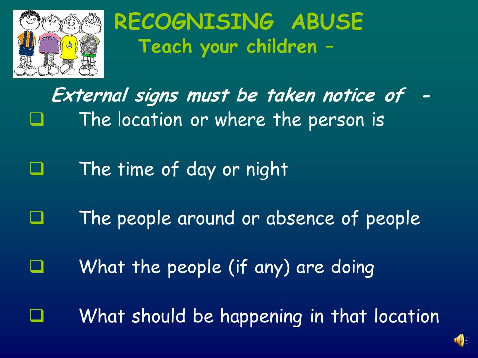 RECOGNISING ABUSE Teach your children – External signs must be taken notice of -  The location or where the person is  The time of day or night  The people around or absence of people  What the people (if any) are doing  What should be happening in that location