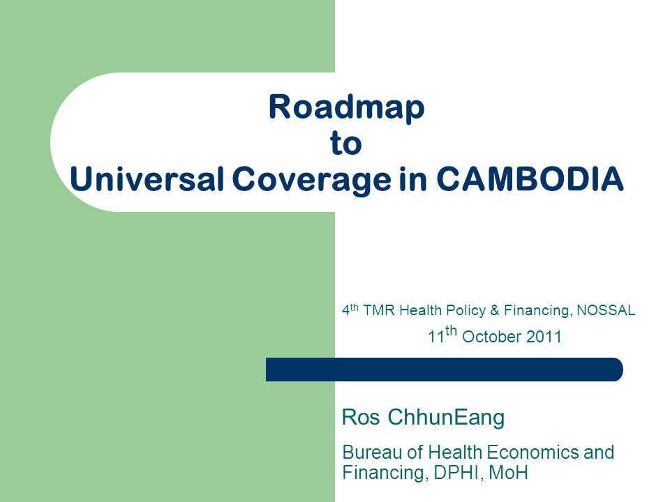Roadmap to Universal Coverage in CAMBODIA Bureau of Health Economics and Financing, DPHI, MoH Ros ChhunEang 4 th TMR Health Policy & Financing, NOSSAL 11 th October 2011