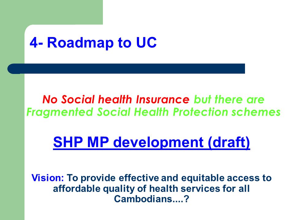 4- Roadmap to UC No Social health Insurance but there are Fragmented Social Health Protection schemes SHP MP development (draft) Vision: To provide effective and equitable access to affordable quality of health services for all Cambodians....