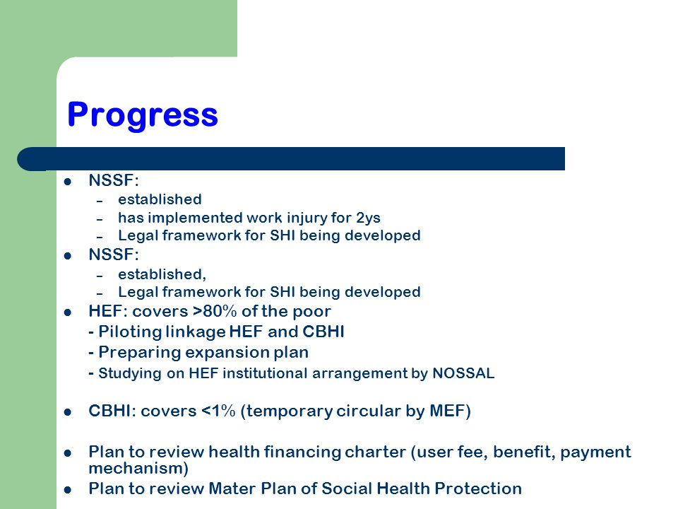 Progress NSSF: – established – has implemented work injury for 2ys – Legal framework for SHI being developed NSSF: – established, – Legal framework for SHI being developed HEF: covers >80% of the poor - Piloting linkage HEF and CBHI - Preparing expansion plan - Studying on HEF institutional arrangement by NOSSAL CBHI: covers <1% (temporary circular by MEF) Plan to review health financing charter (user fee, benefit, payment mechanism) Plan to review Mater Plan of Social Health Protection