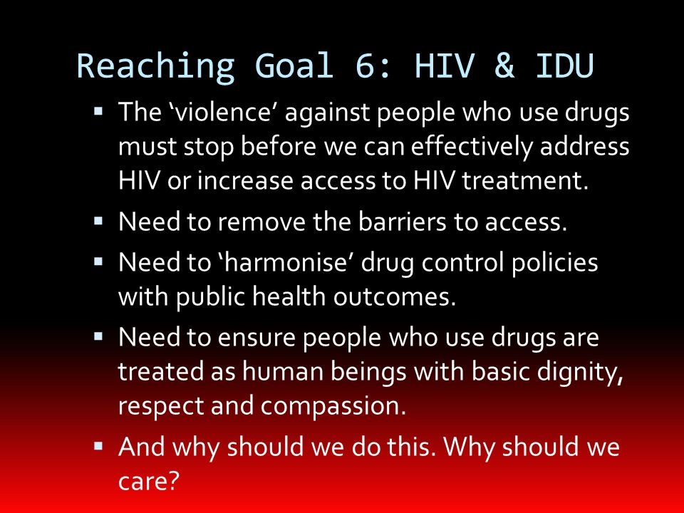 Reaching Goal 6: HIV & IDU  The ‘violence’ against people who use drugs must stop before we can effectively address HIV or increase access to HIV treatment.