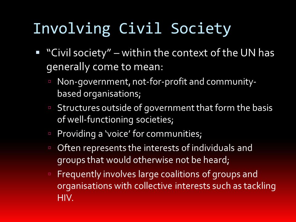 Involving Civil Society  Civil society – within the context of the UN has generally come to mean:  Non-government, not-for-profit and community- based organisations;  Structures outside of government that form the basis of well-functioning societies;  Providing a ‘voice’ for communities;  Often represents the interests of individuals and groups that would otherwise not be heard;  Frequently involves large coalitions of groups and organisations with collective interests such as tackling HIV.