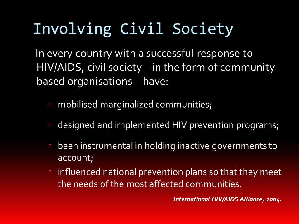 Involving Civil Society In every country with a successful response to HIV/AIDS, civil society – in the form of community based organisations – have:  mobilised marginalized communities;  designed and implemented HIV prevention programs;  been instrumental in holding inactive governments to account;  influenced national prevention plans so that they meet the needs of the most affected communities.