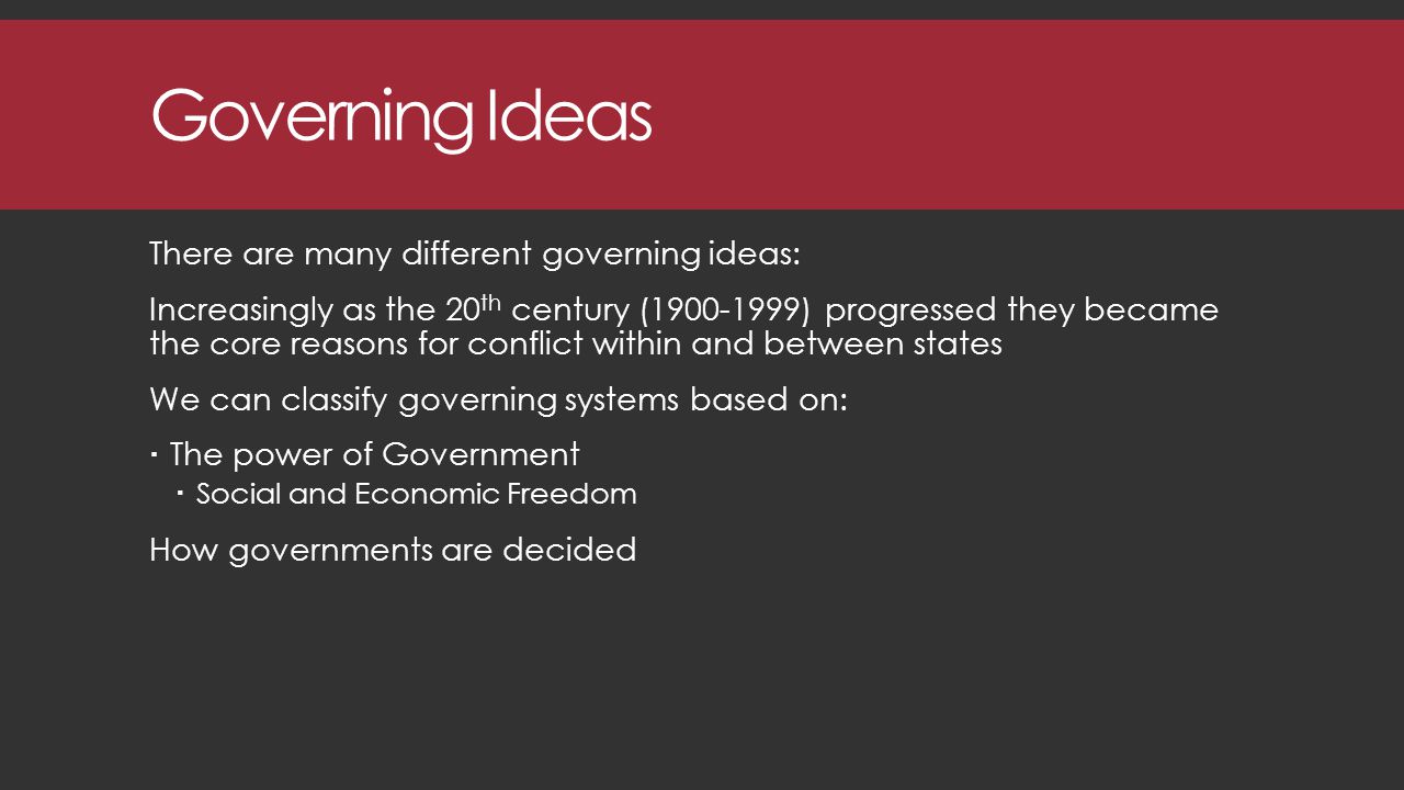 Governing Ideas There are many different governing ideas: Increasingly as the 20 th century ( ) progressed they became the core reasons for conflict within and between states We can classify governing systems based on:  The power of Government  Social and Economic Freedom How governments are decided
