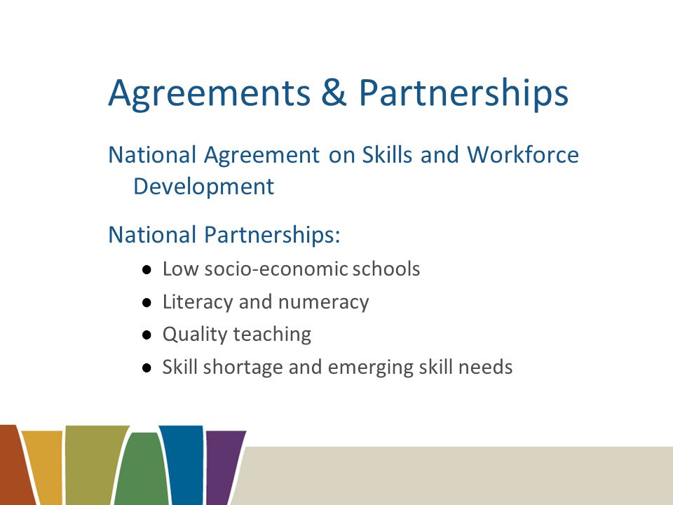 Agreements & Partnerships National Agreement on Skills and Workforce Development National Partnerships: Low socio-economic schools Literacy and numeracy Quality teaching Skill shortage and emerging skill needs