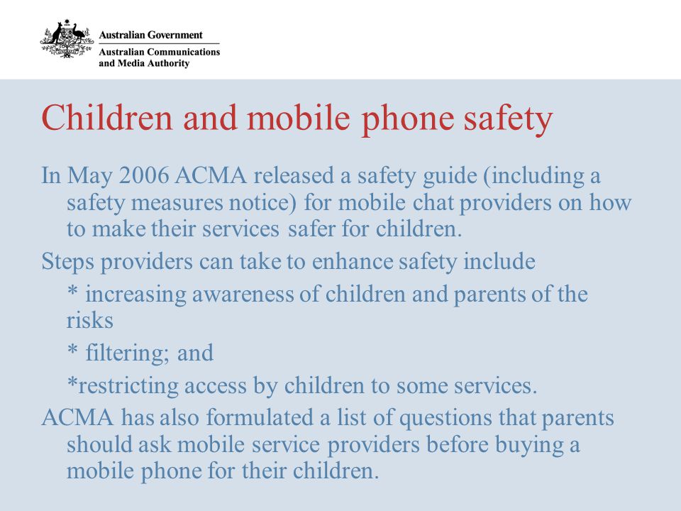 Children and mobile phone safety In May 2006 ACMA released a safety guide (including a safety measures notice) for mobile chat providers on how to make their services safer for children.