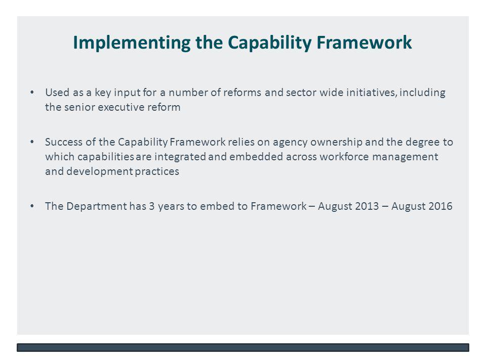 NSW DEPARTMENT OF EDUCATION AND COMMUNITIES – UNIT/DIRECTORATE NAME   Implementing the Capability Framework Used as a key input for a number of reforms and sector wide initiatives, including the senior executive reform Success of the Capability Framework relies on agency ownership and the degree to which capabilities are integrated and embedded across workforce management and development practices The Department has 3 years to embed to Framework – August 2013 – August 2016