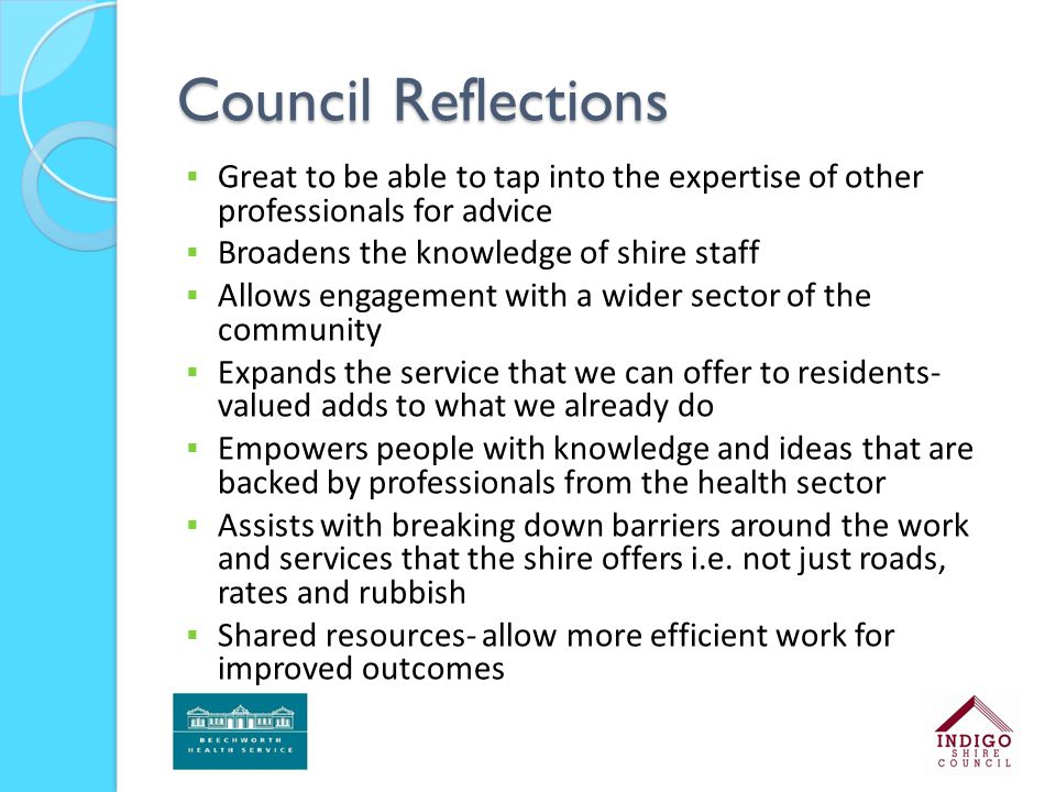Council Reflections  Great to be able to tap into the expertise of other professionals for advice  Broadens the knowledge of shire staff  Allows engagement with a wider sector of the community  Expands the service that we can offer to residents- valued adds to what we already do  Empowers people with knowledge and ideas that are backed by professionals from the health sector  Assists with breaking down barriers around the work and services that the shire offers i.e.