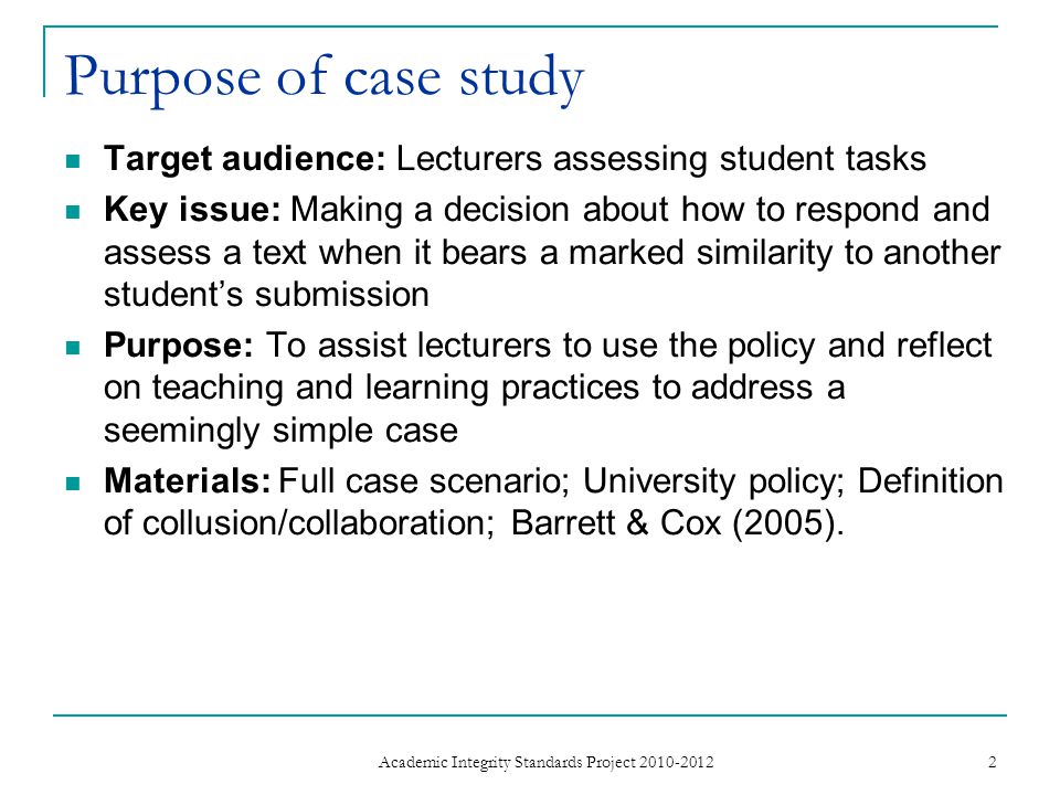 Purpose of case study Target audience: Lecturers assessing student tasks Key issue: Making a decision about how to respond and assess a text when it bears a marked similarity to another student’s submission Purpose: To assist lecturers to use the policy and reflect on teaching and learning practices to address a seemingly simple case Materials: Full case scenario; University policy; Definition of collusion/collaboration; Barrett & Cox (2005).