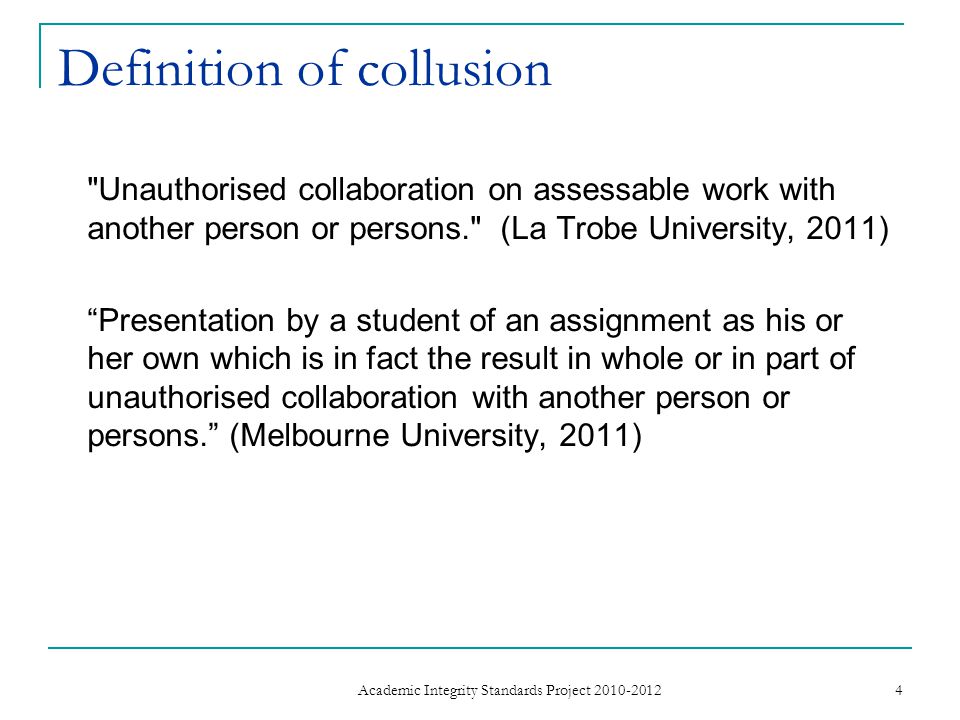 Definition of collusion Unauthorised collaboration on assessable work with another person or persons. (La Trobe University, 2011) Presentation by a student of an assignment as his or her own which is in fact the result in whole or in part of unauthorised collaboration with another person or persons. (Melbourne University, 2011) 4 Academic Integrity Standards Project