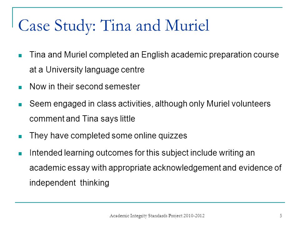 Tina and Muriel completed an English academic preparation course at a University language centre Now in their second semester Seem engaged in class activities, although only Muriel volunteers comment and Tina says little They have completed some online quizzes Intended learning outcomes for this subject include writing an academic essay with appropriate acknowledgement and evidence of independent thinking 5 Academic Integrity Standards Project Case Study: Tina and Muriel