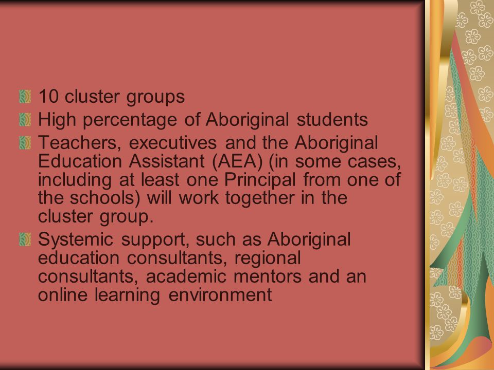 10 cluster groups High percentage of Aboriginal students Teachers, executives and the Aboriginal Education Assistant (AEA) (in some cases, including at least one Principal from one of the schools) will work together in the cluster group.