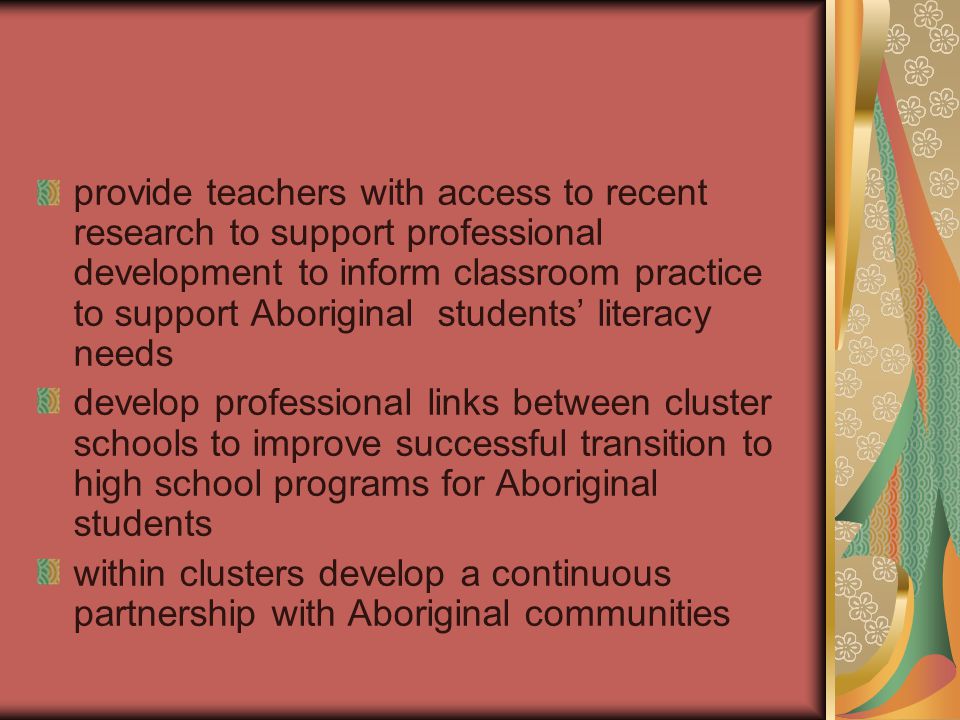 provide teachers with access to recent research to support professional development to inform classroom practice to support Aboriginal students’ literacy needs develop professional links between cluster schools to improve successful transition to high school programs for Aboriginal students within clusters develop a continuous partnership with Aboriginal communities