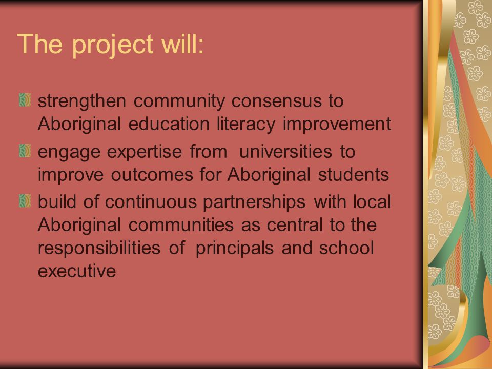 The project will: strengthen community consensus to Aboriginal education literacy improvement engage expertise from universities to improve outcomes for Aboriginal students build of continuous partnerships with local Aboriginal communities as central to the responsibilities of principals and school executive