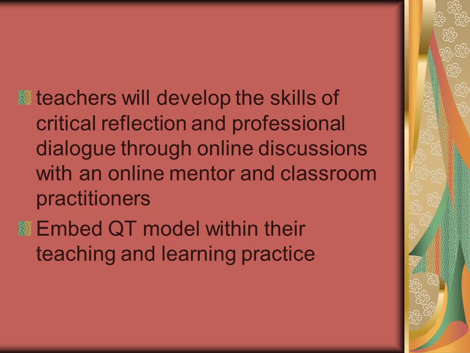 teachers will develop the skills of critical reflection and professional dialogue through online discussions with an online mentor and classroom practitioners Embed QT model within their teaching and learning practice