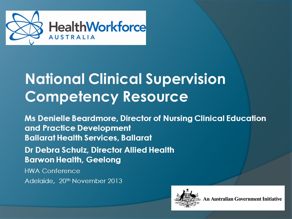 Ms Denielle Beardmore, Director of Nursing Clinical Education and Practice Development Ballarat Health Services, Ballarat Dr Debra Schulz, Director Allied Health Barwon Health, Geelong HWA Conference Adelaide, 20 th November 2013 National Clinical Supervision Competency Resource