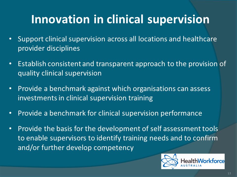 Innovation in clinical supervision Support clinical supervision across all locations and healthcare provider disciplines Establish consistent and transparent approach to the provision of quality clinical supervision Provide a benchmark against which organisations can assess investments in clinical supervision training Provide a benchmark for clinical supervision performance Provide the basis for the development of self assessment tools to enable supervisors to identify training needs and to confirm and/or further develop competency 13