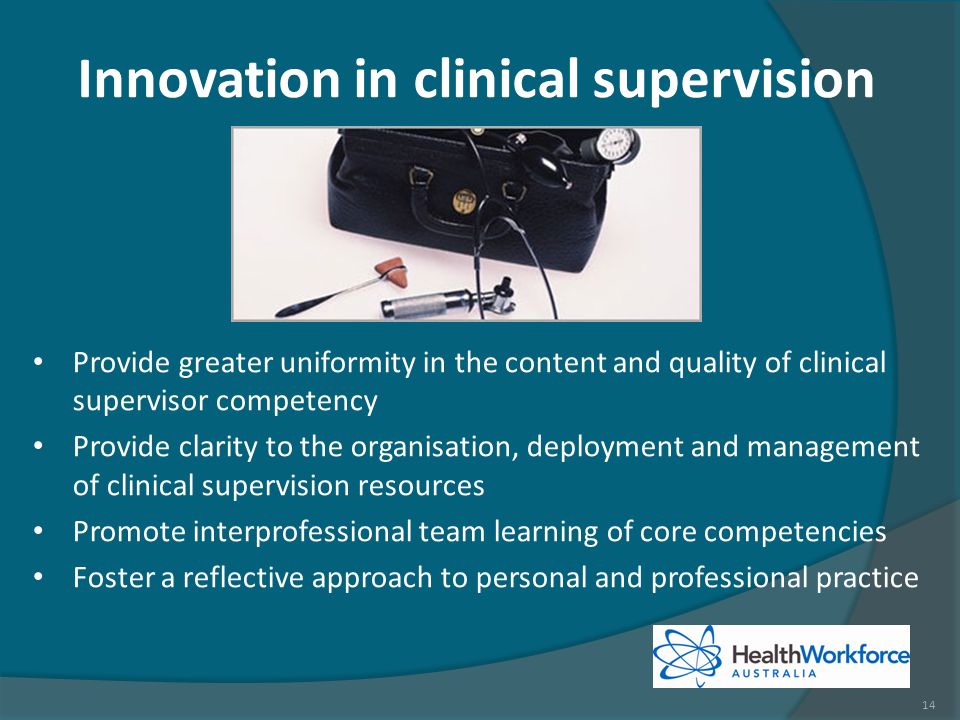 Innovation in clinical supervision Provide greater uniformity in the content and quality of clinical supervisor competency Provide clarity to the organisation, deployment and management of clinical supervision resources Promote interprofessional team learning of core competencies Foster a reflective approach to personal and professional practice 14