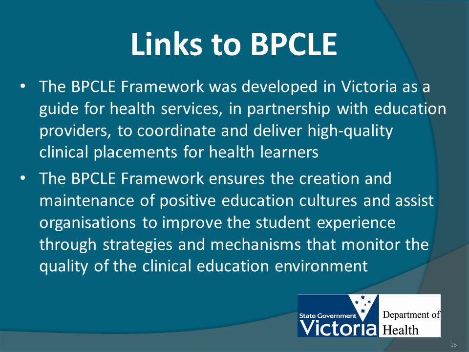Links to BPCLE The BPCLE Framework was developed in Victoria as a guide for health services, in partnership with education providers, to coordinate and deliver high-quality clinical placements for health learners The BPCLE Framework ensures the creation and maintenance of positive education cultures and assist organisations to improve the student experience through strategies and mechanisms that monitor the quality of the clinical education environment 15