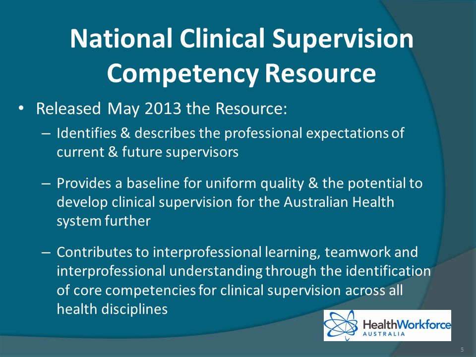 Released May 2013 the Resource: – Identifies & describes the professional expectations of current & future supervisors – Provides a baseline for uniform quality & the potential to develop clinical supervision for the Australian Health system further – Contributes to interprofessional learning, teamwork and interprofessional understanding through the identification of core competencies for clinical supervision across all health disciplines National Clinical Supervision Competency Resource 5
