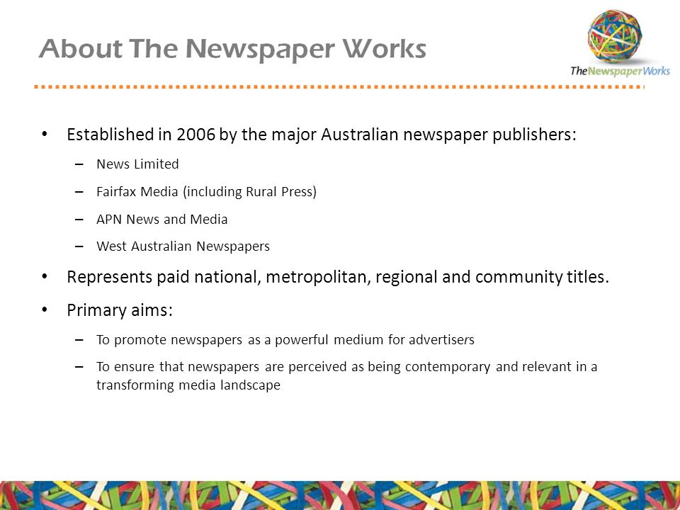 Established in 2006 by the major Australian newspaper publishers: – News Limited – Fairfax Media (including Rural Press) – APN News and Media – West Australian Newspapers Represents paid national, metropolitan, regional and community titles.