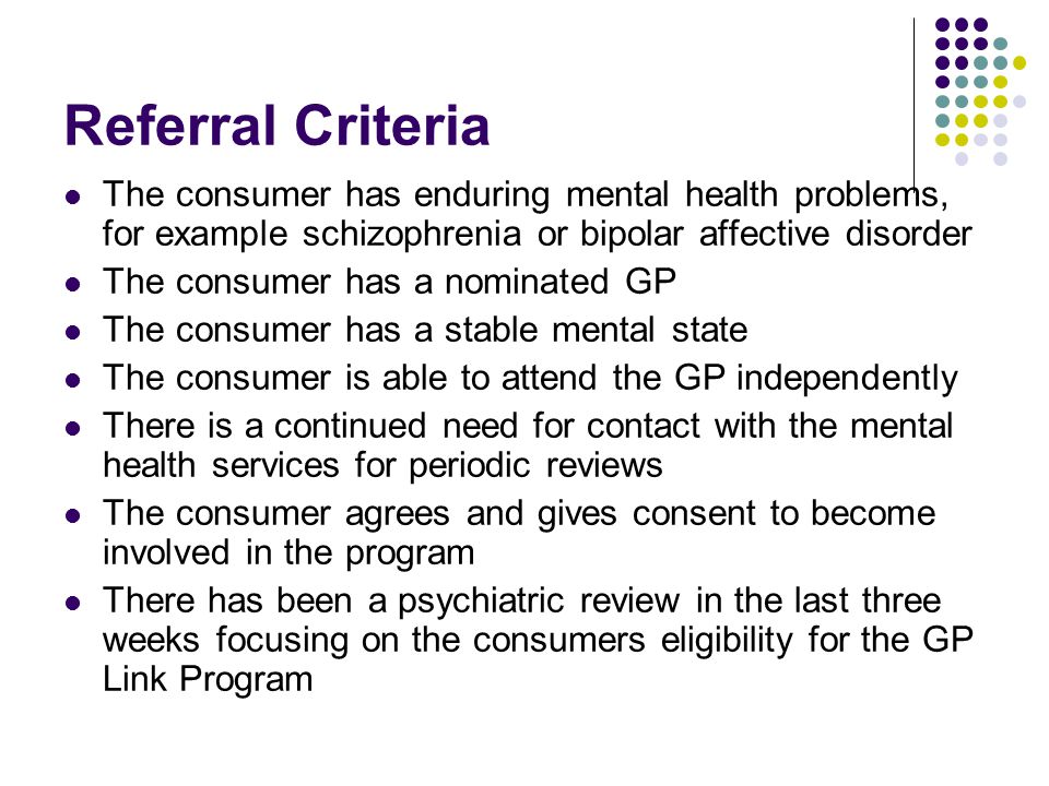 Referral Criteria The consumer has enduring mental health problems, for example schizophrenia or bipolar affective disorder The consumer has a nominated GP The consumer has a stable mental state The consumer is able to attend the GP independently There is a continued need for contact with the mental health services for periodic reviews The consumer agrees and gives consent to become involved in the program There has been a psychiatric review in the last three weeks focusing on the consumers eligibility for the GP Link Program