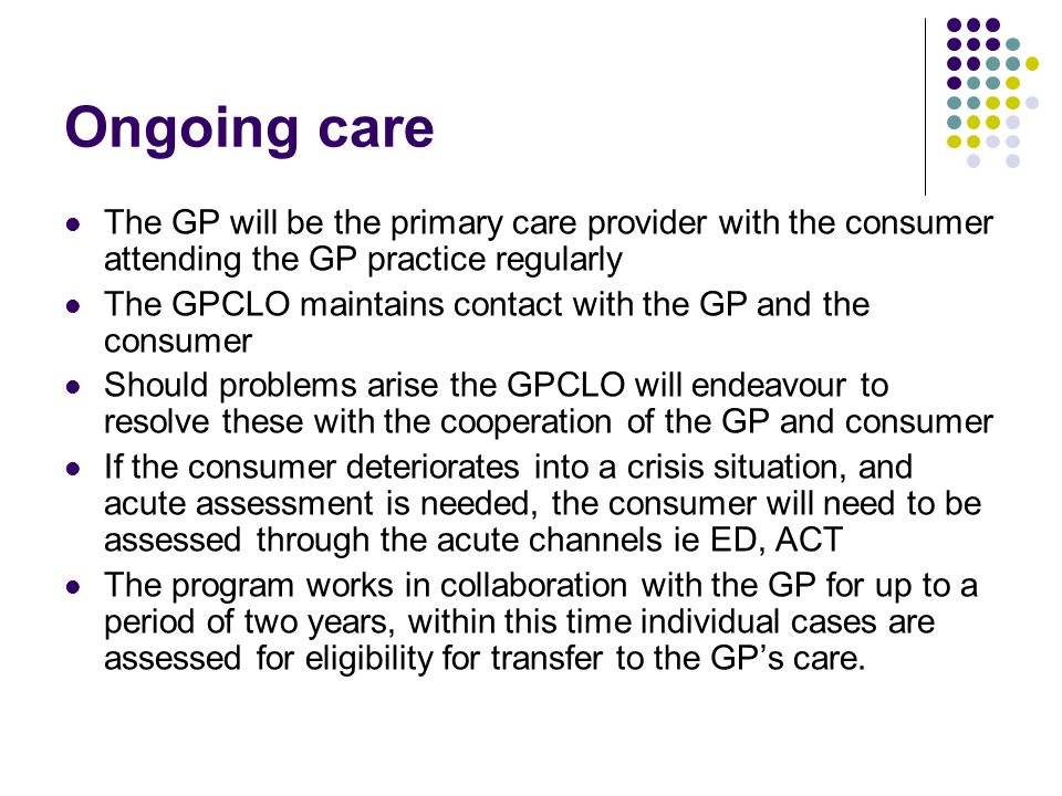 Ongoing care The GP will be the primary care provider with the consumer attending the GP practice regularly The GPCLO maintains contact with the GP and the consumer Should problems arise the GPCLO will endeavour to resolve these with the cooperation of the GP and consumer If the consumer deteriorates into a crisis situation, and acute assessment is needed, the consumer will need to be assessed through the acute channels ie ED, ACT The program works in collaboration with the GP for up to a period of two years, within this time individual cases are assessed for eligibility for transfer to the GP’s care.