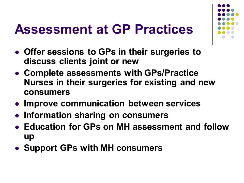 Assessment at GP Practices Offer sessions to GPs in their surgeries to discuss clients joint or new Complete assessments with GPs/Practice Nurses in their surgeries for existing and new consumers Improve communication between services Information sharing on consumers Education for GPs on MH assessment and follow up Support GPs with MH consumers