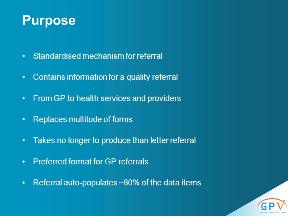 Purpose Standardised mechanism for referral Contains information for a quality referral From GP to health services and providers Replaces multitude of forms Takes no longer to produce than letter referral Preferred format for GP referrals Referral auto-populates ~80% of the data items