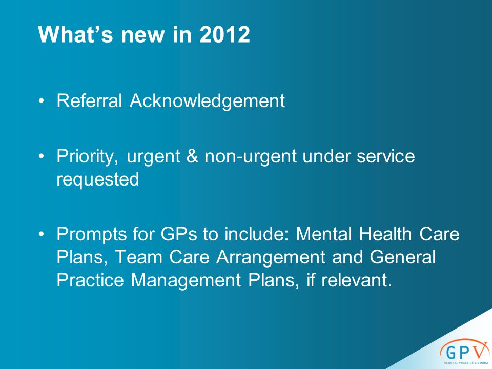 What’s new in 2012 Referral Acknowledgement Priority, urgent & non-urgent under service requested Prompts for GPs to include: Mental Health Care Plans, Team Care Arrangement and General Practice Management Plans, if relevant.