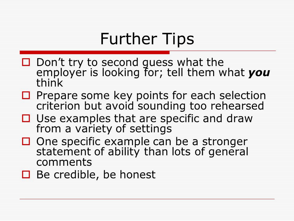 Further Tips  Don’t try to second guess what the employer is looking for; tell them what you think  Prepare some key points for each selection criterion but avoid sounding too rehearsed  Use examples that are specific and draw from a variety of settings  One specific example can be a stronger statement of ability than lots of general comments  Be credible, be honest