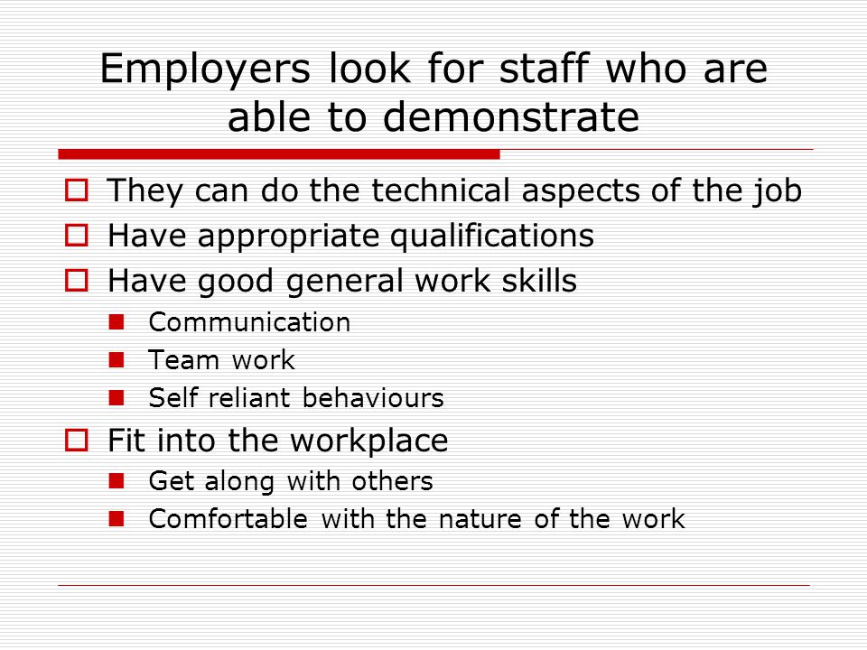 Employers look for staff who are able to demonstrate  They can do the technical aspects of the job  Have appropriate qualifications  Have good general work skills Communication Team work Self reliant behaviours  Fit into the workplace Get along with others Comfortable with the nature of the work