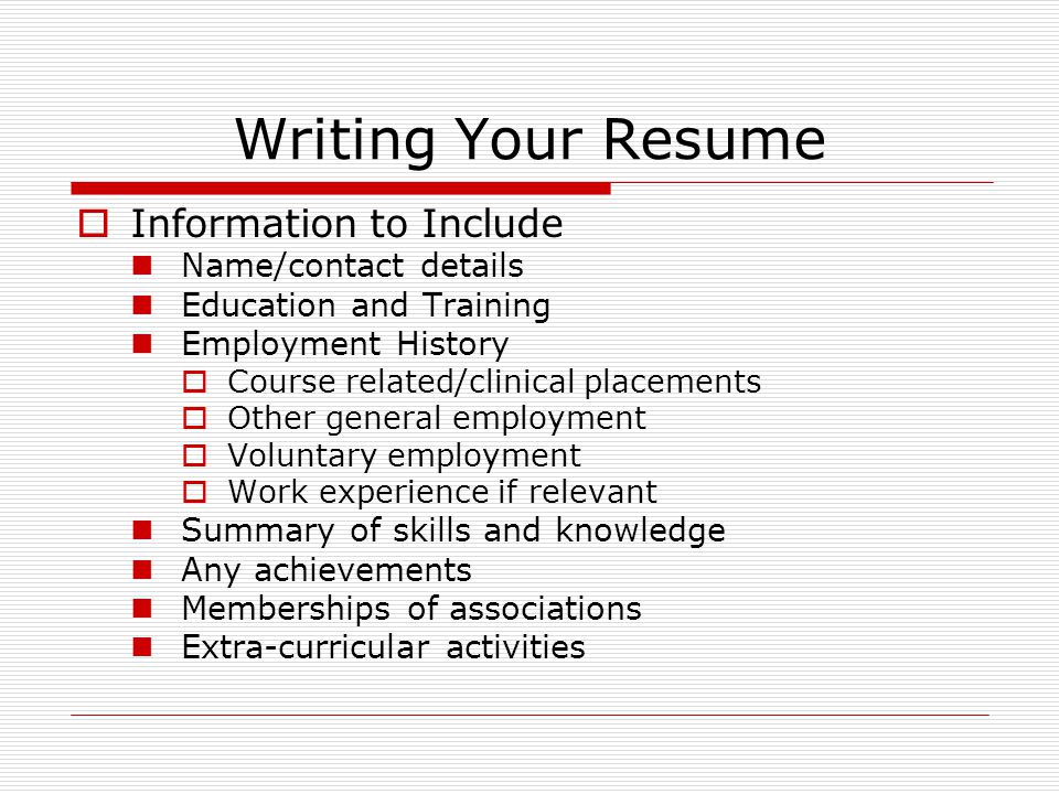 Writing Your Resume  Information to Include Name/contact details Education and Training Employment History  Course related/clinical placements  Other general employment  Voluntary employment  Work experience if relevant Summary of skills and knowledge Any achievements Memberships of associations Extra-curricular activities