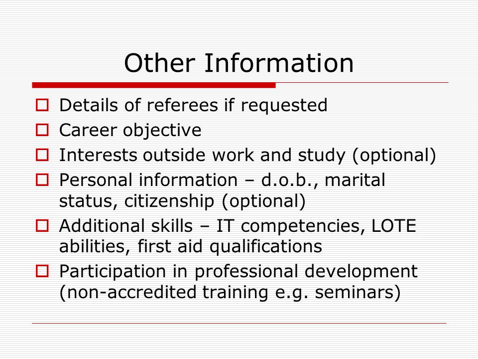 Other Information  Details of referees if requested  Career objective  Interests outside work and study (optional)  Personal information – d.o.b., marital status, citizenship (optional)  Additional skills – IT competencies, LOTE abilities, first aid qualifications  Participation in professional development (non-accredited training e.g.